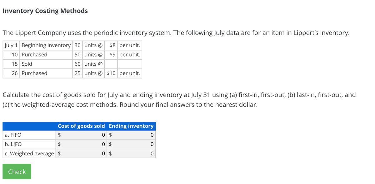 Inventory Costing Methods
The Lippert Company uses the periodic inventory system. The following July data are for an item in Lippert's inventory:
July 1 Beginning inventory 30 units @
$8 per unit.
10 Purchased
50 units @
$9 per unit.
15 Sold
60 units @
26 Purchased
25 units @ $10 per unit.
Calculate the cost of goods sold for July and ending inventory at July 31 using (a) first-in, first-out, (b) last-in, first-out, and
(c) the weighted-average cost methods. Round your final answers to the nearest dollar.
Cost of goods sold Ending inventory
a. FIFO
2$
0 $
b. LIFO
2$
0 $
c. Weighted average $
0 $
Check
