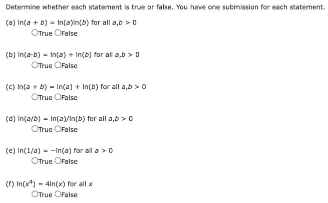 Determine whether each statement is true or false. You have one submission for each statement.
(a) In(a + b) = In(a)In(b) for all a,b > 0
OTrue OFalse
(b) In(a.b) = In(a) + In(b) for all a,b > 0
OTrue OFalse
(c) In(a + b) = In(a) + In(b) for all a,b > 0
OTrue OFalse
(d) In(a/b) = In(a)/In(b) for all a,b > 0
OTrue OFalse
(e) In(1/a) = -In(a) for all a > 0
OTrue OFalse
(f) In(x4) = 4ln(x) for all x
OTrue False