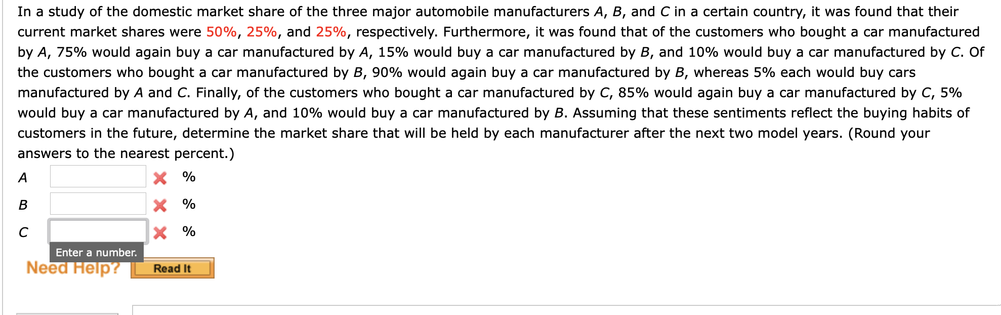 In a study of the domestic market share of the three major automobile manufacturers A, B, and C in a certain country, it was found that their
current market shares were 50%, 25%, and 25%, respectively. Furthermore, it was found that of the customers who bought a car manufactured
by A, 75% would again buy a car manufactured by A, 15% would buy a car manufactured by B, and 10% would buy a car manufactured by C. Of
the customers who bought a car manufactured by B, 90% would again buy a car manufactured by B, whereas 5% each would buy cars
manufactured by A and C. Finally, of the customers who bought a car manufactured by C, 85% would again buy a car manufactured by C, 5%
would buy a car manufactured by A, and 10% would buy a car manufactured by B. Assuming that these sentiments reflect the buying habits of
customers in the future, determine the market share that will be held by each manufacturer after the next two model years. (Round your
answers to the nearest percent.)
A
X %
В
X %
X %
Enter a number.
Need Help?
Read It
