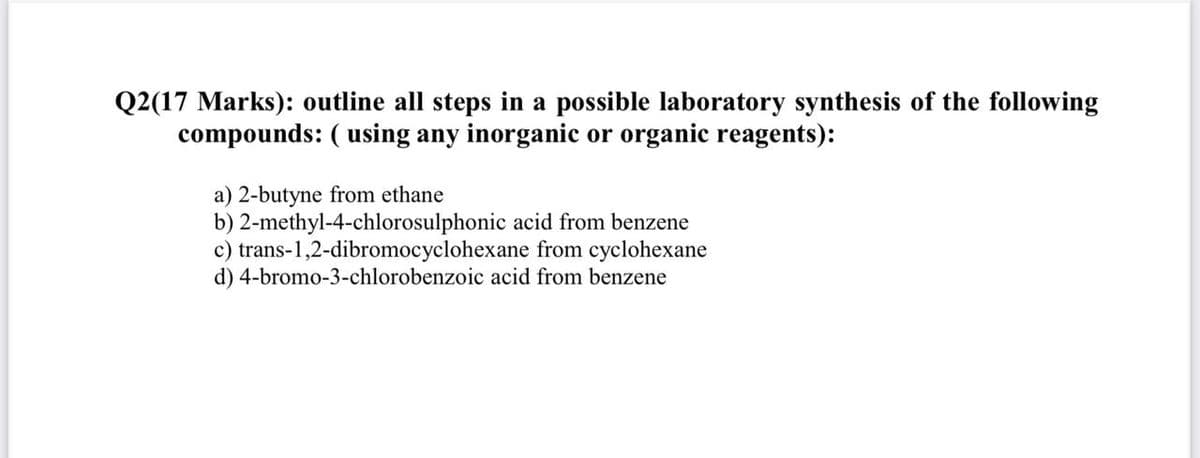 Q2(17 Marks): outline all steps in a possible laboratory synthesis of the following
compounds: ( using any inorganic or organic reagents):
a) 2-butyne from ethane
b) 2-methyl-4-chlorosulphonic acid from benzene
c) trans-1,2-dibromocyclohexane from cyclohexane
d) 4-bromo-3-chlorobenzoic acid from benzene
