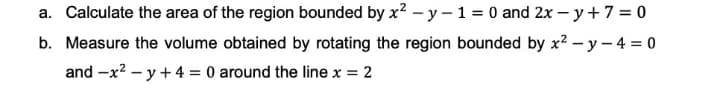 a. Calculate the area of the region bounded by x? – y – 1 = 0 and 2x – y + 7 = 0
b. Measure the volume obtained by rotating the region bounded by x² – y – 4 = 0
and -x? – y + 4 = 0 around the line x = 2
