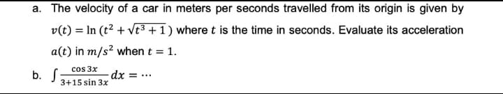 a. The velocity of a car in meters per seconds travelled from its origin is given by
v(t) = In (t2 + vt3 +1 ) where t is the time in seconds. Evaluate its acceleration
a(t) in m/s? when t = 1.
%3D
cos 3x
b. S
3+15 sin 3x
dx = ...
