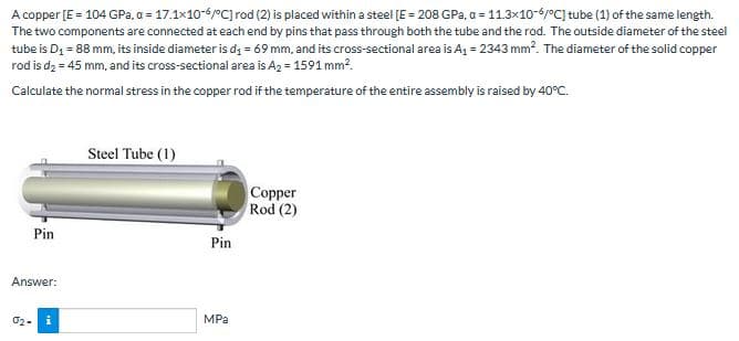 A copper [E = 104 GPa. a = 17.1x10-6/°C] rod (2) is placed within a steel [E = 208 GPa, a = 11.3x10-6/°C] tube (1) of the same length.
The two components are connected at each end by pins that pass through both the tube and the rod. The outside diameter of the steel
tube is D₁ = 88 mm, its inside diameter is d₁ = 69 mm, and its cross-sectional area is A₁ = 2343 mm². The diameter of the solid copper
rod is d₂ = 45 mm, and its cross-sectional area is A₂ = 1591 mm².
Calculate the normal stress in the copper rod if the temperature of the entire assembly is raised by 40°C.
Pin
Answer:
02- i
Steel Tube (1)
Pin
MPa
Copper
Rod (2)