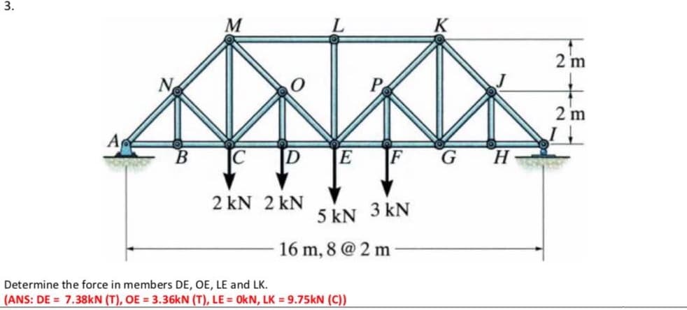 M
K
2 m
N
P
2 m
B.
D
E
G.
2 kN 2 kN
5 kN 3 kN
16 m, 8 @ 2 m
Determine the force in members DE, OE, LE and LK.
