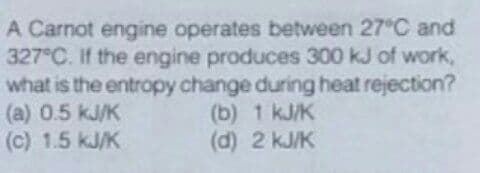 A Carnot engine operates between 27°C and
327 C. If the engine produces 300 kJ of work,
what is the entropy change during heat rejection?
(a) 0.5 kJ/K
(c) 1.5 kJ/K
(b) 1 kJ/K
(d) 2 kJ/K
