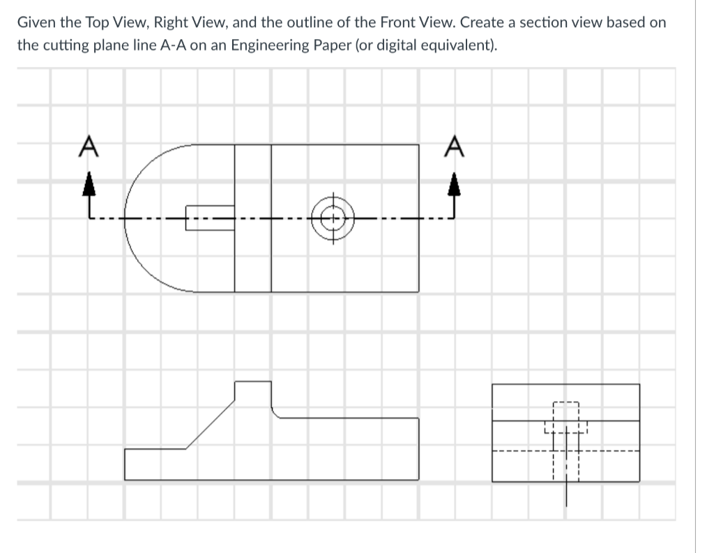 Given the Top View, Right View, and the outline of the Front View. Create a section view based on
the cutting plane line A-A on an Engineering Paper (or digital equivalent).
A
$
A