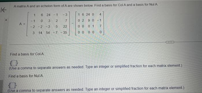 K
A matrix A and an echelon form of A are shown below. Find a basis for Col A and a basis for Nul A.
16 240 4
02 90-1
01 7
00
0 0 0
A =
1
6 24-1
0 3 2
-2-2-3
5
3 14 54 -7 -35
-3
-1
3725
22
0 0
Find a basis for Col A.
D
(Use a comma to separate answers as needed. Type an integer or simplified fraction for each matrix element.)
Find a basis for Nul A.
(Use a comma to separate answers as needed. Type an integer or simplified fraction for each matrix element.)