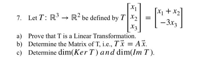X₁
7. Let T: R³ R² be defined by TX₂
X3
=
[x₁ + x₂]
- 3x3
a) Prove that T is a Linear Transformation.
b) Determine the Matrix of T, i.e., TX = AX.
c) Determine dim(Ker T) and dim(Im T).