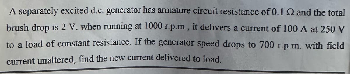 A separately excited d.c. generator has armature circuit resistance of 0.1 Q and the total
delivers a current of 100 A at 250 V
brush drop is 2 V. when running at 1000 r.p.m.,
to a load of constant resistance. If the generator speed drops to 700 r.p.m. with field
current unaltered, find the new current delivered to load.