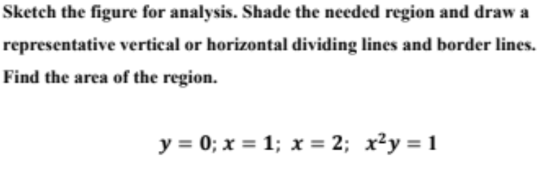 Sketch the figure for analysis. Shade the needed region and draw a
representative vertical or horizontal dividing lines and border lines.
Find the area of the region.
y = 0; x = 1; x = 2; x²y = 1
