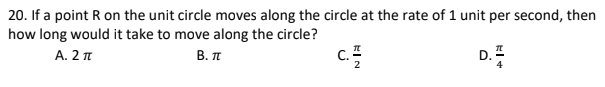 20. If a point R on the unit circle moves along the circle at the rate of 1 unit per second, then
how long would it take to move along the circle?
A. 2
В. п
D. Z
EIN
