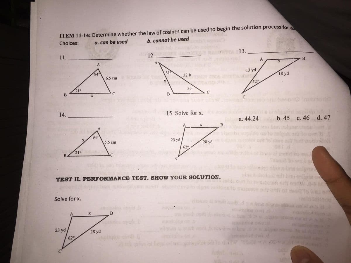 ITEM 11-14: Determine whether the law of cosines can be used to begin the solution process for e
Choices:
a. can be used
b. cannot be used
13.
11.
12.
A
B
A
31
32 ft
6.5 cm
3.50
B
C
B
14.
15. Solve for x.
A
X
5.5 cm
23 yd
62°
28 yd
21°
B
C
TEST II. PERFORMANCE TEST. SHOW YOUR SOLUTION.
Solve for x.
AL
X
B
J
23 yd
28 yd
62°
21°
X
84⁰
A
94°
A
dortw
13 yd
52°
C
a. 44.24
ufor
A 05
18 yd
b. 45
c. 46 d. 47