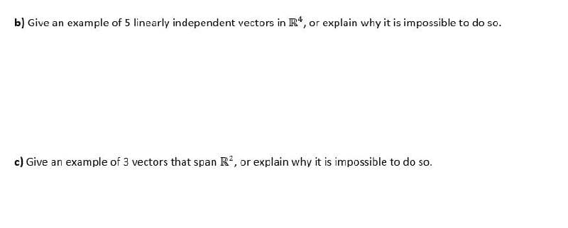 b) Give an example of 5 linearly independent vectors in R*, or explain why it is impossible to do so.
c) Give an example of 3 vectors that span R2, or explain why it is impossible to do so.

