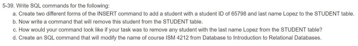 5-39. Write SQL commands for the following:
a. Create two different forms of the INSERT command to add a student with a student ID of 65798 and last name Lopez to the STUDENT table.
b. Now write a command that will remove this student from the STUDENT table.
c. How would your command look like if your task was to remove any student with the last name Lopez from the STUDENT table?
d. Create an SQL command that will modify the name of course ISM 4212 from Database to Introduction to Relational Databases.