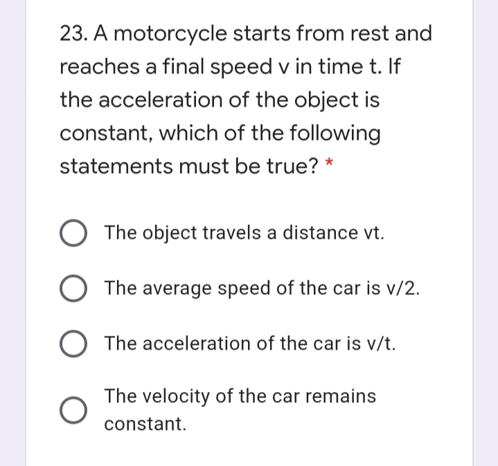 23. A motorcycle starts from rest and
reaches a final speed v in time t. If
the acceleration of the object is
constant, which of the following
statements must be true? *
The object travels a distance vt.
O The average speed of the car is v/2.
The acceleration of the car is v/t.
The velocity of the car remains
constant.

