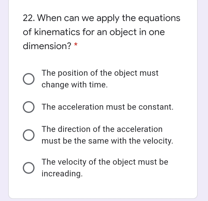 22. When can we apply the equations
of kinematics for an object in one
dimension? *
The position of the object must
change with time.
O The acceleration must be constant.
The direction of the acceleration
must be the same with the velocity.
The velocity of the object must be
increading.
