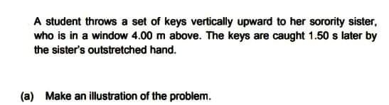 A student throws a set of keys vertically upward to her sorority sister,
who is in a window 4.00 m above. The keys are caught 1.50 s later by
the sister's outstretched hand.
(a) Make an illustration of the problem.
