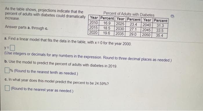 As the table shows, projections indicate that the
Percent of Adults with Diabetes
percent of adults with diabetes could dramatically Year Percent Year Percent Year Percent
2010
2015
2020
increase.
16.9 2025
18.5 2030 27.1
19.6 2035
23.4
2040
2045
2050
31.3
33.5
Answer parts a. through c.
29.0
35.4
a. Find a linear model that fits the data in the table, with x = 0 for the year 2000.
(Use integers or decimals for any numbers in the expression. Round to three decimal places as needed.)
b. Use the model to predict the percent of adults with diabetes in 2019.
% (Round to the nearest tenth as needed.)
c. In what year does this model predict the percent to be 24.59%?
(Round to the nearest year as needed.)
