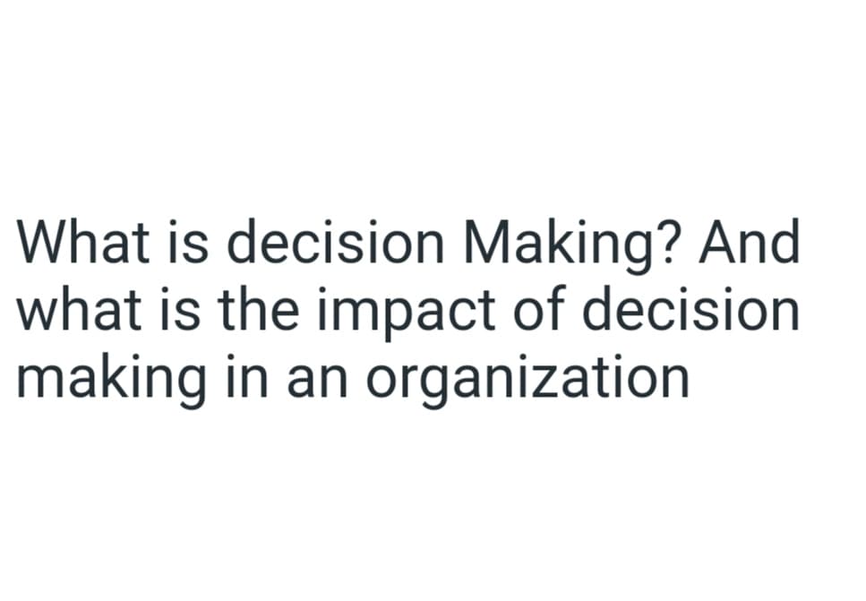 What is decision Making? And
what is the impact of decision
making in an organization
