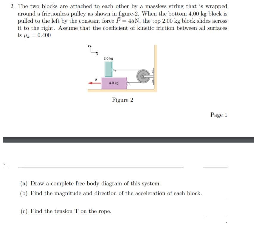 2. The two blocks are attached to each other by a massless string that is wrapped
around a frictionless pulley as shown in figure-2. When the bottom 4.00 kg block is
pulled to the left by the constant force P = 45 N, the top 2.00 kg block slides across
it to the right. Assume that the coefficient of kinetic friction between all surfaces
is Hk = 0.400
%3D
2.0 kg
4.0 kg
Figure 2
Page 1
(a) Draw a complete free body diagram of this system.
(b) Find the magnitude and direction of the acceleration of each block.
(c) Find the tension T on the rope.
