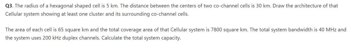 Q3. The radius of a hexagonal shaped cell is 5 km. The distance between the centers of two co-channel cells is 30 km. Draw the architecture of that
Cellular system showing at least one cluster and its surrounding co-channel cells.
The area of each cell is 65 square km and the total coverage area of that Cellular system is 7800 square km. The total system bandwidth is 40 MHz and
the system uses 200 kHz duplex channels. Calculate the total system capacity.

