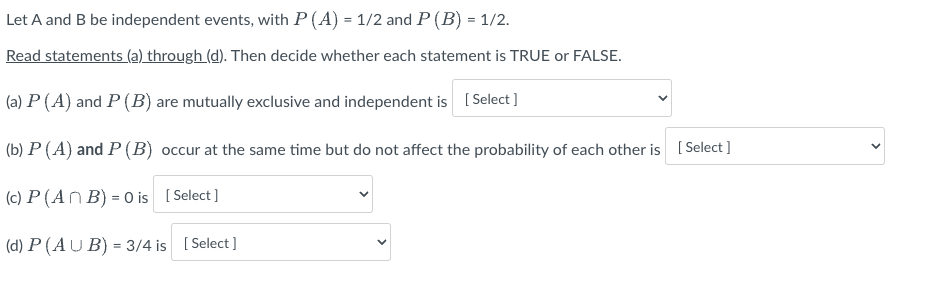 Let A and B be independent events, with P (A) = 1/2 and P (B) = 1/2.
Read statements (a) through (d). Then decide whether each statement is TRUE or FALSE.
(a) P (A) and P (B) are mutually exclusive and independent is [Select]
(b) P (A) and P (B) occur at the same time but do not affect the probability of each other is [Select]
(c) P (An B) = 0 is [Select]
(d) P (AUB) = 3/4 is [Select]
<