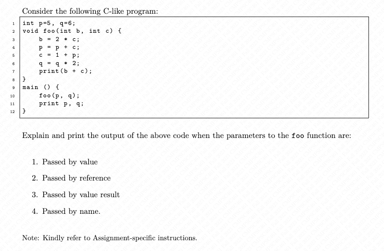 Consider the following C-like program:
1 int p-5, q=6;
2
3
4
$
6
7
8
9
10
11
12
void foo (int b, int c) {
b = 2* c;
Pp+ C;
c= 1 + Pi
q q*2;
print (b
}
main () {
+
c);
foo (p, q);
print p, q;
Explain and print the output of the above code when the parameters to the foo function are: MPSCM Fa
1. Passed by value
2. Passed by reference
3. Passed by value result
4. Passed by name.
Od
Note: Kindly refer to Assignment-specific instructions.