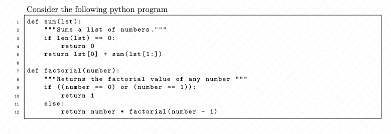 1
2
3
4
8
9
10
11
Consider the following python program
def sum (1st):
12
"""Sums
if len (1st)
7 def factorial (number):
a list of numbers.
== 0:
return 0
return 1st [0] + sum (1st [1:])
"""Returns the factorial value of any number
if ((number == 0) or (number == 1)):
return 1
else:
return number factorial (number
1)