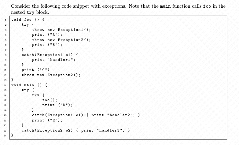 1
2
3
4
S
6
7
8
9
10
11
12
13
14
2222222222
15
16
17
18
19
20
21
22
23
Consider the following code snippet with exceptions. Note that the main function calls foo in the
nested try block.
void foo () {
try {
throw new Exception1();
print ("A");
throw new Exception2();
print ("B");
24 }
}
catch (Exception1 e1) {
print "handler1";
print ("C");
throw new Exception2 ();
void main () {
try
try {
2
foo ();
print ("D");
123 MPSCA
catch (Exception1 e1) print "handler2";
print ("E");
}
catch (Exception2 e2)
(
print "handler3"; }
AND
2023 CS