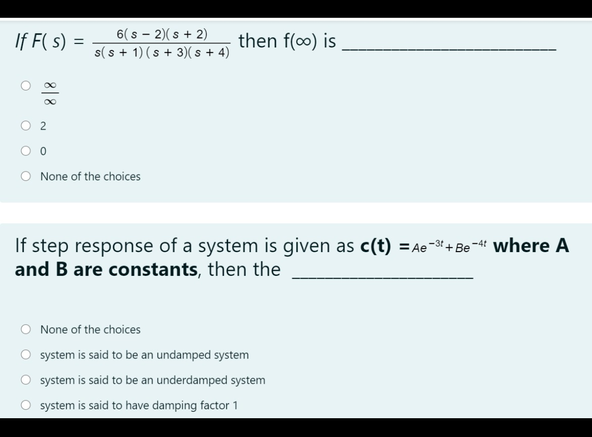 If F( s) =
6( s - 2)(s + 2)
s(s + 1) (s + 3)( s + 4)
then f(o) is
%3D
2
None of the choices
If step response of a system is given as c(t) =Ae-3! +Be-4' where A
and B are constants, then the
None of the choices
system is said to be an undamped system
system is said to be an underdamped system
system is said to have damping factor 1

