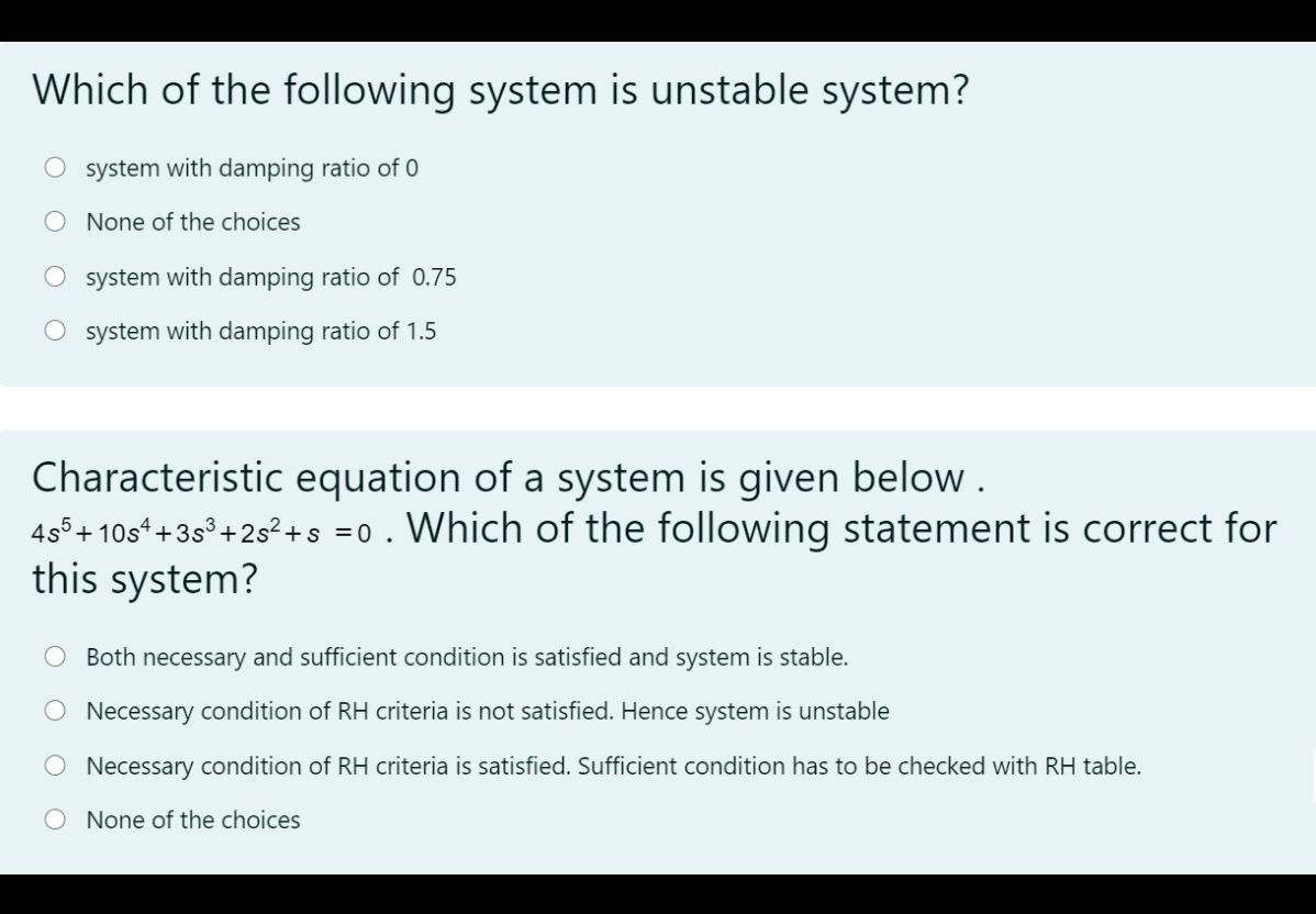 Which of the following system is unstable system?
system with damping ratio of 0
None of the choices
O system with damping ratio of 0.75
O system with damping ratio of 1.5
Characteristic equation of a system is given below .
4s°+ 10s* +3s°+2s?+s =0. Which of the following statement is correct for
this system?
Both necessary and sufficient condition is satisfied and system is stable.
O Necessary condition of RH criteria is not satisfied. Hence system is unstable
Necessary condition of RH criteria is satisfied. Sufficient condition has to be checked with RH table.
O None of the choices
