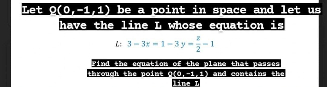 Let Q(0,-1,1) be a point in space and let us
have the line L whose equation is
L: 3-3x = 1– 3 y =,-1
Find the equation of the plane that passes
through the point O(0,-1,1) and contains the
line L
