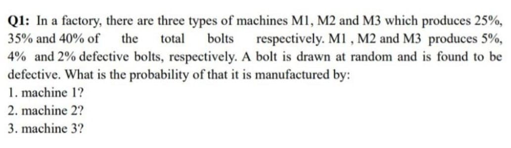 Q1: In a factory, there are three types of machines M1, M2 and M3 which produces 25%,
35% and 40% of the total bolts respectively. M1, M2 and M3 produces 5%,
4% and 2% defective bolts, respectively. A bolt is drawn at random and is found to be
defective. What is the probability of that it is manufactured by:
1. machine 1?
2. machine 2?
3. machine 3?