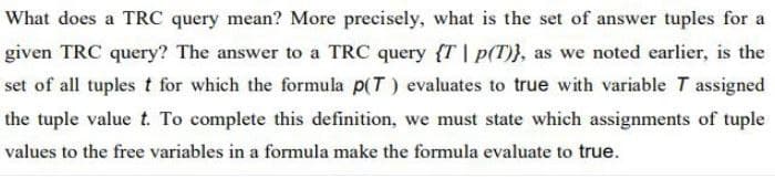 What does a TRC query mean? More precisely, what is the set of answer tuples for a
given TRC query? The answer to a TRC query {T| p(T)}, as we noted earlier, is the
set of all tuples t for which the formula p(T) evaluates to true with variable T assigned
the tuple value t. To complete this definition, we must state which assignments of tuple
values to the free variables in a formula make the formula evaluate to true.