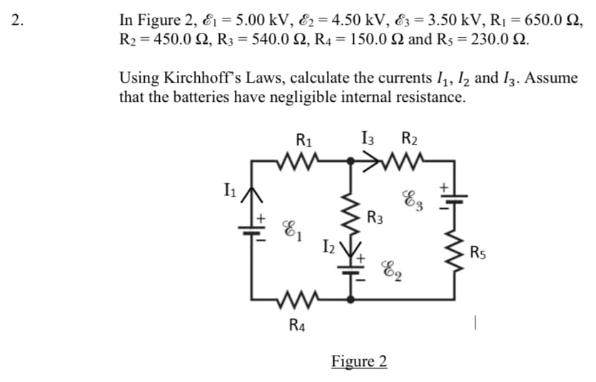 In Figure 2, E1 = 5.00 kV, E2 = 4.50 kV, E3 = 3.50 kV, R1 = 650.0 2,
R2 = 450.0 Q, R3 = 540.0 Q, R4 = 150.0 Q and R5 = 230.0 N.
Using Kirchhoff's Laws, calculate the currents 11, I2 and I3. Assume
that the batteries have negligible internal resistance.
R1
I3
R2
I1
Ez
R3
R5
E2
R4
Figure 2
2.
