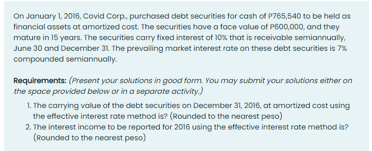On January 1, 2016, Covid Corp., purchased debt securities for cash of P765,540 to be held as
financial assets at amortized cost. The securities have a face value of P600,000, and they
mature in 15 years. The securities carry fixed interest of 10% that is receivable semiannually,
June 30 and December 31. The prevailing market interest rate on these debt securities is 7%
compounded semiannually.
Requirements: (Present your solutions in good form. You may submit your solutions either on
the space provided below or in a separate activity.)
1. The carrying value of the debt securities on December 31, 2016, at amortized cost using
the effective interest rate method is? (Rounded to the nearest peso)
2. The interest income to be reported for 2016 using the effective interest rate method is?
(Rounded to the nearest peso)

