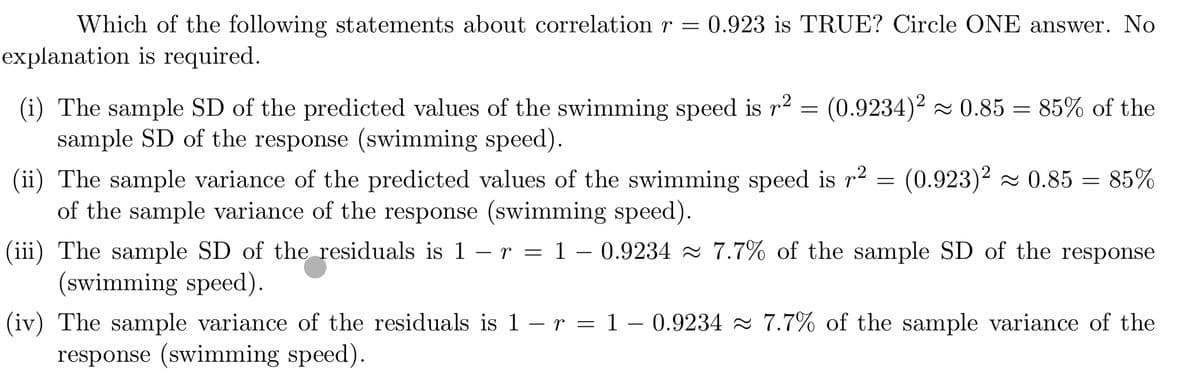 Which of the following statements about correlation r =
0.923 is TRUE? Circle ONE answer. No
explanation is required.
(i) The sample SD of the predicted values of the swimming speed is r2 =
sample SD of the response (swimming speed).
(0.9234)2 - 0.85 = 85% of the
(ii) The sample variance of the predicted values of the swimming speed is r2 = (0.923)2 - 0.85 = 85%
of the sample variance of the response (swimming speed).
(iii) The sample SD of the residuals is 1 – r = 1 – 0.9234 7.7% of the sample SD of the response
(swimming speed).
(iv) The sample variance of the residuals is 1 – r = 1 – 0.9234 2 7.7% of the sample variance of the
response (swimming speed).
