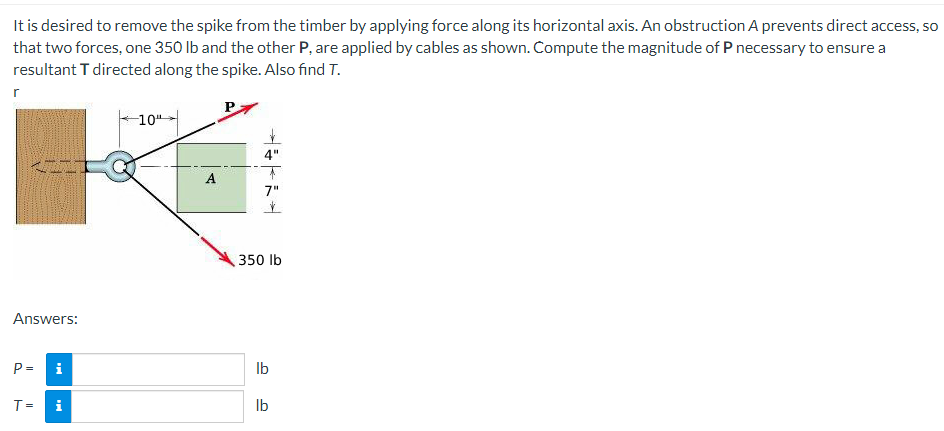 It is desired to remove the spike from the timber by applying force along its horizontal axis. An obstruction A prevents direct access, so
that two forces, one 350 lb and the other P, are applied by cables as shown. Compute the magnitude of P necessary to ensure a
resultant T directed along the spike. Also find T.
Answers:
P=
i
T= i
-10⁰
A
4"
↑
7"
V
350 lb
lb
lb