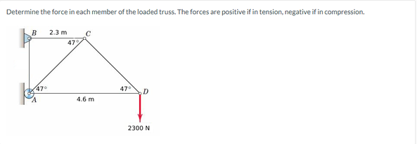 Determine the force in each member of the loaded truss. The forces are positive if in tension, negative if in compression.
B 2.3 m
47°
47%
C
4.6 m
47° D
2300 N