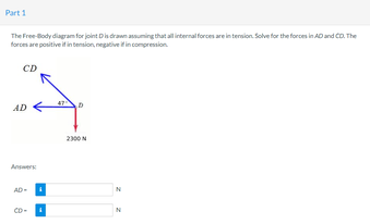 Part 1
The Free-Body diagram for joint Dis drawn assuming that all internal forces are in tension. Solve for the forces in AD and CO. The
forces are positive if in tension, negative if in compression
CD
AD
Answers
AD-
CD-
2300 N
N
N