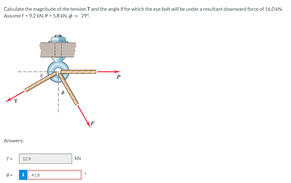 Calculate the magnitude of the tension T and the angle 0 for which the eye bolt will be under a resultant downward force of 16.0 kN.
Assume F = 9.2 kN, P = 5.8 kN, = 29%
T
Answers:
T =
12.9
i
41.8
kN
F
P