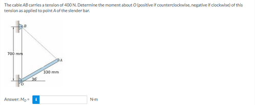 The cable AB carries a tension of 400 N. Determine the moment about O (positive if counterclockwise, negative if clockwise) of this
tension as applied to point A of the slender bar.
700 mm
Answer: Mo
36
330 mm
N-m