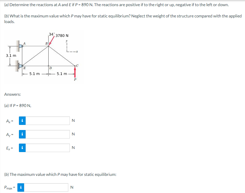 (a)
Determine the reactions at A and E if P = 890 N. The reactions are positive if to the right or up, negative if to the left or down.
(b) What is the maximum value which P may have for static equilibrium? Neglect the weight of the structure compared with the applied
loads.
3.1 m
Answers:
Ax=
Ay=
*****
Ex=
(a) If P = 890 N,
Pmax
Mi
A
E
i
5.1 m
B
34, 3780 N
y
D
5.1 m
N
N
N
(b) The maximum value which P may have for static equilibrium:
C
N