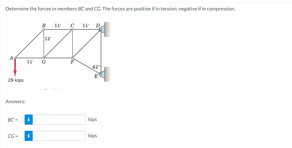 Determine the forces in members BC and CG. The forces are positive if in tension, negative if in compression.
Ag
29 kips
Answers:
BC =
CG=
i
B
11' G
i
12'
11' C 11'
F
D
62°
E
kips
kips