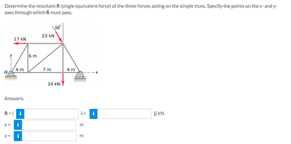 Determine the resultant R (single equivalent force) of the three forces acting on the simple truss. Specify the points on the x-andy-
aces through which R must pass
17 KN
A
Answers:
R=(4
138
23 KN
24 KN
EE
DKN