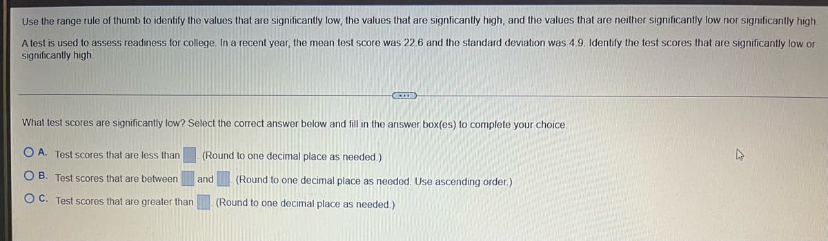 Use the range rule of thumb to identify the values that are significantly low, the values that are signficantly high, and the values that are neither significantly low nor significantly high.
A test is used to assess readiness for college. In a recent year, the mean test score was 22.6 and the standard deviation was 4.9. ldentify the test scores that are significantly low or
significantly high.
What test scores are significantly low? Select the correct answer below and fill in the answer box(es) to complete your choice.
O A. Test scores that are less than
(Round to one decimal place as needed.)
O B. Test scores that are between
(Round to one decimal place as needed. Use ascending order.)
and
O C. Test scores that are greater than
(Round to one decimal place as needed.)
