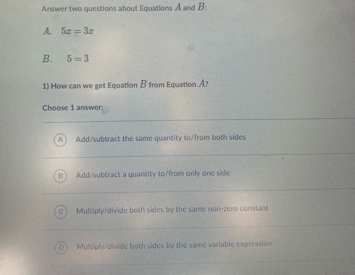 Answer two questions about Equations A and B:
A. 5x = 3x
B. 5=3
1) How can we get Equation B from Equation A?
Choose 1 answer:
A
Add/subtract the same quantity to/from both side
Add/subtract a quantity to/from only one side
Multiply/divide both sides by the same non-zero constant
Multiply/divide both sides by the same variable expression