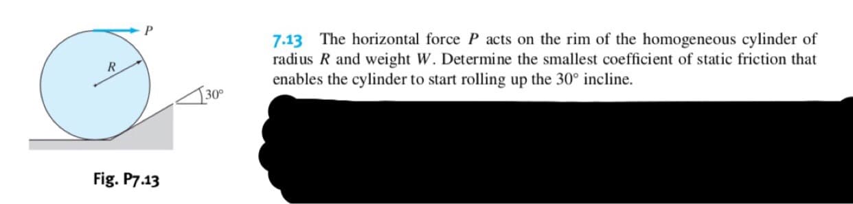 P
7.13 The horizontal force P acts on the rim of the homogeneous cylinder of
radius R and weight W. Determine the smallest coefficient of static friction that
enables the cylinder to start rolling up the 30° incline
30°
Fig. P7.13
