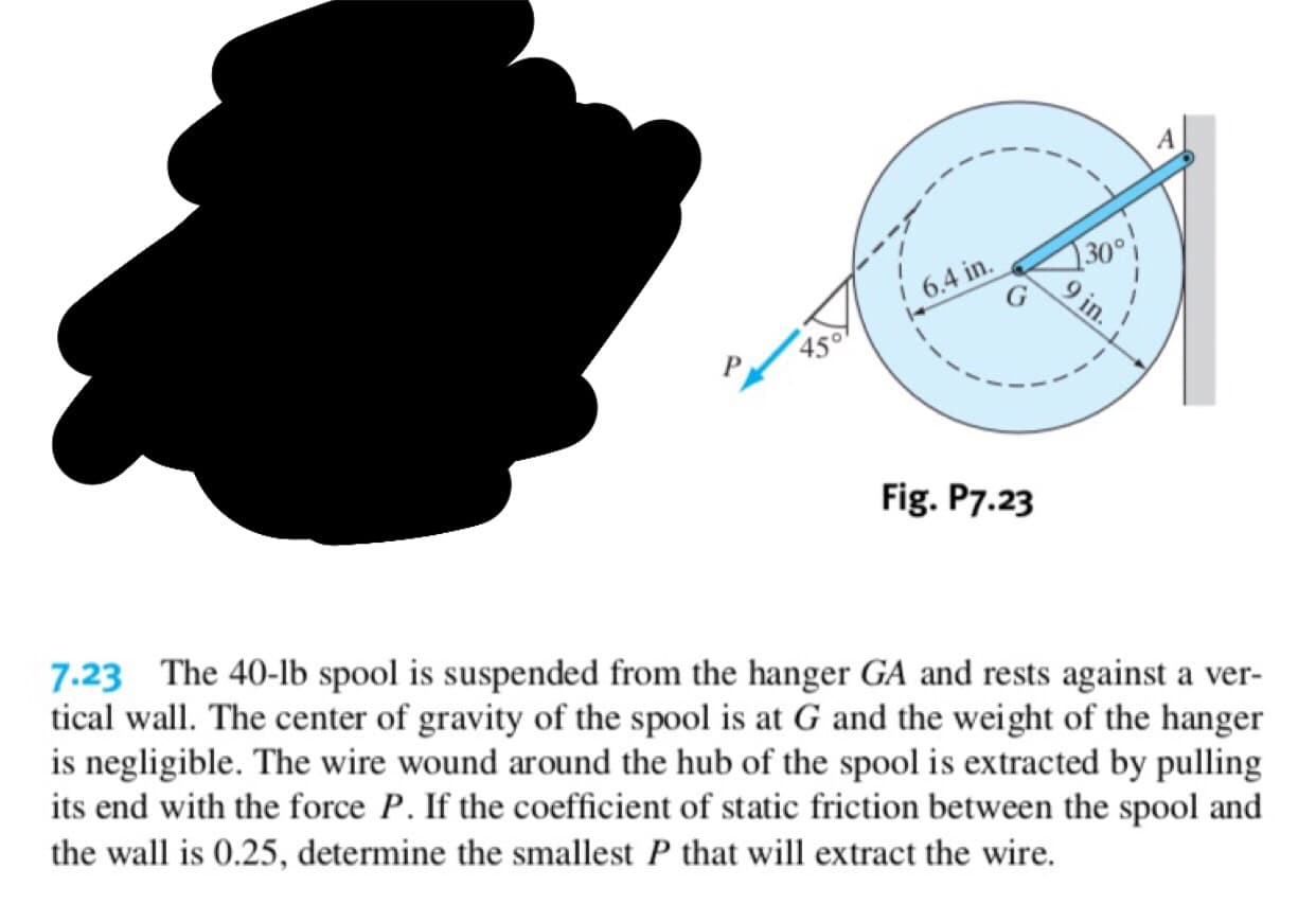 A
30°
6.4 in
450
Fig. P7.23
7.23 The 40-lb spool is suspended from the hanger GA and rests against a ver-
tical wall. The center of gravity of the spool is at G and the weight of the hanger
is negligible. The wire wound around the hub of the spool is extracted by pulling
its end with the force P. If the coefficient of static friction between the spool and
the wall is 0.25, determine the smallest P that will extract the wire.
9 in.
