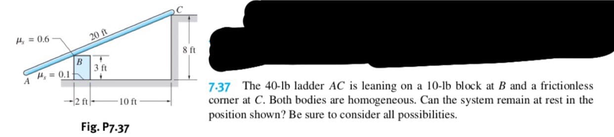 20 ft
14=0.6
8 ft
В
3 ft
14s=0.1
A
7.37 The 40-lb ladder AC is leaning
corner at C. Both bodies are
position shown? Be sure to consider all possibilities
on a 10-lb block at B and a frictionless
12 ft
10 ft
homogeneous. Can the system remain at rest in the
Fig. P7.37
